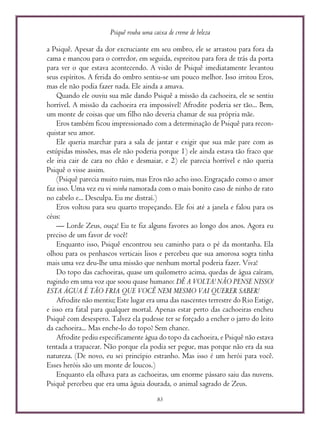 Psiquê rouba uma caixa de creme de beleza
83
a Psiquê. Apesar da dor excruciante em seu ombro, ele se arrastou para fora da
cama e mancou para o corredor, em seguida, espreitou para fora de trás da porta
para ver o que estava acontecendo. A visão de Psiquê imediatamente levantou
seus espíritos. A ferida do ombro sentiu-se um pouco melhor. Isso irritou Eros,
mas ele não podia fazer nada. Ele ainda a amava.
Quando ele ouviu sua mãe dando Psiquê a missão da cachoeira, ele se sentiu
horrível. A missão da cachoeira era impossível! Afrodite poderia ser tão... Bem,
um monte de coisas que um filho não deveria chamar de sua própria mãe.
Eros também ficou impressionado com a determinação de Psiquê para recon-
quistar seu amor.
Ele queria marchar para a sala de jantar e exigir que sua mãe pare com as
estúpidas missões, mas ele não poderia porque 1) ele ainda estava tão fraco que
ele iria cair de cara no chão e desmaiar, e 2) ele parecia horrível e não queria
Psiquê o visse assim.
(Psiquê parecia muito ruim, mas Eros não acho isso. Engraçado como o amor
faz isso. Uma vez eu vi minha namorada com o mais bonito caso de ninho de rato
no cabelo e... Desculpa. Eu me distraí.)
Eros voltou para seu quarto tropeçando. Ele foi até a janela e falou para os
céus:
— Lorde Zeus, ouça! Eu te fiz alguns favores ao longo dos anos. Agora eu
preciso de um favor de você!
Enquanto isso, Psiquê encontrou seu caminho para o pé da montanha. Ela
olhou para os penhascos verticais lisos e percebeu que sua amorosa sogra tinha
mais uma vez deu-lhe uma missão que nenhum mortal poderia fazer. Viva!
Do topo das cachoeiras, quase um quilometro acima, quedas de água caíram,
rugindo em uma voz que soou quase humano: DÊ A VOLTA! NÃO PENSE NISSO!
ESTA ÁGUA É TÃO FRIA QUE VOCÊ NEM MESMO VAI QUERER SABER!
Afrodite não mentiu; Este lugar era uma das nascentes terrestre do Rio Estige,
e isso era fatal para qualquer mortal. Apenas estar perto das cachoeiras encheu
Psiquê com desespero. Talvez ela pudesse ter se forçado a encher o jarro do leito
da cachoeira... Mas enche-lo do topo? Sem chance.
Afrodite pediu especificamente água do topo da cachoeira, e Psiquê não estava
tentada a trapacear. Não porque ela podia ser pegue, mas porque não era da sua
natureza. (De novo, eu sei princípio estranho. Mas isso é um herói para você.
Esses heróis são um monte de loucos.)
Enquanto ela olhava para as cachoeiras, um enorme pássaro saiu das nuvens.
Psiquê percebeu que era uma águia dourada, o animal sagrado de Zeus.
 