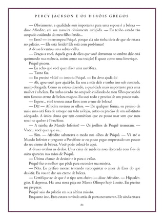 P E R C Y J A C K S O N E O S H E R Ó I S G R E G O S
86
— Obviamente, a qualidade mais importante para uma esposa é a beleza —
disse Afrodite, em sua maneira obviamente estúpida. — Eu tenho estado tão
ocupado cuidando do meu filho ferido...
— Eros? — interrompeu Psiquê, porque ela não tinha ideia de que ele estava
no palácio. — Ele está ferido? Ele está com problemas?
A deusa levantou uma sobrancelha.
— Graças a você. Aquela gota de óleo que você derramou no ombro dele está
queimando sua essência, assim como sua traição! É quase como uma limerique.
Psiquê piscou.
— Eu acho que você quer dizer uma metáfora.
— Tanto faz.
— Eu preciso vê-lo! — insistiu Psiquê. — Eu devo ajudá-lo!
— Ah, agora você quer ajudá-lo. Eu sou a mãe dele e tenho isso sob controle,
muito obrigada. Como eu estava dizendo, a qualidade mais importante para uma
mulher é a beleza. Eu tenho estado tão ocupado cuidando do meu filho que acabei
meu famoso creme de beleza mágico. Eu usei todo e preciso de um pouco mais.
— Espere... você tentou curar Eros com creme de beleza?
— Dã! — Afrodite revirou os olhos. — De qualquer forma, eu preciso de
mais, mas está fora de estoque em todas as lojas, então eu preciso de um substituto
adequado. A única deusa que tem cosméticos que eu posso usar sem que meu
rosto se quebre é Perséfone.
— A rainha do Mundo Inferior? — Os joelhos de Psiquê tremeram. —
Você... você quer que eu...
— Sim. — Afrodite saboreava o medo nos olhos de Psiquê. — Vá até o
Mundo Inferior e pergunte a Perséfone se eu posso pegar emprestado um pouco
do seu creme de beleza. Você pode colocá-lo aqui.
A deusa estalou os dedos. Uma caixa de madeira rosa decorada com fios de
ouro apareceu nas mãos de Psiquê.
— Última chance de desistir e ir para o exílio.
Psiquê fez o melhor que pôde para esconder sua miséria.
— Não. Eu prefiro morrer tentando reconquistar o amor de Eros do que
desistir. Eu vou te dar seu creme de beleza.
— Certifique-se de que é o tipo sem cheiro — disse Afrodite. — Hipoalér-
gico. E depressa. Há uma nova peça no Monte Olimpo hoje à noite. Eu preciso
me preparar.
Psiquê saiu do palácio em sua última missão.
Enquanto isso, Eros estava ouvindo atrás da porta novamente. Ele ainda estava
 