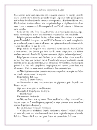 Psiquê rouba uma caixa de creme de beleza
87
fraco demais para fazer algo, mas não conseguia acreditar no quanto sua mãe
estava sendo horrível. Ele tinha que ajudar Psiquê. Depois de tudo que ela passou
tentando se desculpar com ele, tentando reconquistá-lo... Ele tinha sido um tolo.
Ele deveria ter confrontado sua mãe em primeiro lugar e exigido o direito de se
casar com a princesa mortal. Ele não podia deixar Psiquê enfrentar o último de-
safio sozinha.
Como ele não tinha força física, ele enviou seu espírito para o mundo, espe-
rando encontrar pelo menos uma maneira de se comunicar com sua amada.
Psiquê vagou sem nenhum destino real em mente. Não é como se a entrada
para o Mundo Inferior aparecesse no GPS. Finalmente, na beira de uma planície
escura, ela se deparou com uma velha torre de vigia em ruínas e decidiu escalá-la.
Talvez ela pudesse ver algo do topo.
De pé na beira do parapeito, ela se lembrou da espiral de rocha da qual Zéfiro
a levou embora. Isso parecia que tinha sido há muito tempo atrás. (A menina
também tem razão. Isso foi há algumas dezenas de páginas atrás ou algo assim.)
Psiquê pensou em como seria fácil cair para o nada e acabar com o seu sofri-
mento. Esse seria um caminho para o Mundo Inferior, provavelmente a única
maneira que ela poderia conseguir. Mas ela teve seu bebê ainda não nascido para
pensar. E ela não tinha chegado tão longe apenas para desistir. Além disso, sua
última meia dúzia de tentativas de suicídio não funcionou tão bem.
— Não faça isso — disse uma voz, ecoando das pedras a seus pés. — Saltar
de grandes alturas nunca é a resposta.
Psiquê recuou da borda.
— Olá? É... É a torre falando?
— Sim — disse a torre, ressoando como um gigantesco garfo de pedra. —
Eu sou a torre.
Algo sobre a voz parecia familiar, mas...
O coração de Psiquê pulou de alegria.
— Eros? É você?
Um momento de silêncio.
— Não — disse a voz, agora em falsete. — Eu não conheço nenhum Eros.
Apenas ouça... — A torre limpou a garganta (ou o que quer que as torres tenham
em vez de gargantas. Escadas?).
Em um tom mais profundo, continuou:
— Vá em direção à cidade de Esparta e encontre o Monte Taenarus. Na base
da montanha, você verá uma fissura vulcânica, é um respiradouro para o Mundo
Inferior. Não será fácil, mas você pode descer até os domínios de Hades.
 