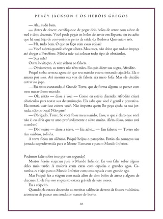 P E R C Y J A C K S O N E O S H E R Ó I S G R E G O S
88
— Ah... tudo bem.
— Antes de descer, certifique-se de pegar dois bolos de arroz com sabor de
mel e dois dracmas. Você pode pegar os bolos de arroz em Esparta, ou eu acho
que há uma loja de conveniência perto da saída da Rodovia Quarenta e três.
— Hã, tudo bem. O que eu faço com essas coisas?
— Você saberá quando chegar a hora. Mas ouça, não deixe que nada o impeça
até chegar a Perséfone. Minha mãe vai colocar todo tipo de obstáculos.
— Sua mãe?
Outra hesitação. A voz voltou ao falsete.
— Obviamente, as torres não têm mães. Eu quis dizer sua sogra, Afrodite.
Psiquê tinha certeza agora de que seu marido estava tentando ajudá-la. Ela o
amava por isso. Até mesmo sua voz de falsete era meio fofa. Mas ela decidiu
entrar no jogo.
— Eu estou escutando, ó Grande Torre, que de forma alguma se parece com
meu maravilhoso marido.
— Ok, então — disse a voz. — Como eu estava dizendo, Afrodite criará
obstáculos para testar sua determinação. Ela sabe que você é gentil e prestativa.
Ela tentará usar isso contra você. Não importa quem lhe peça ajuda na sua jor-
nada, não os ouça! Não pare!
— Obrigado, Torre. Se você fosse meu marido, Eros, o que é claro que você
não é, eu diria que te amo profundamente e sinto muito. Além disso, como está
o ombro?
— Dói muito — disse a torre. — Eu acho... — Em falsete: — Torres não
têm ombros, tolinha.
A torre ficou em silêncio. Psiquê beijou o parapeito. Então ela começou sua
jornada superdivertida para o Monte Taenarus e para o Mundo Inferior.
Podemos falar sobre isso por um segundo?
Muitos heróis viajaram para o Mundo Inferior. Eu vou falar sobre alguns
deles mais tarde. A maioria eram caras com espadas e grandes egos. Ca-
ramba, eu viajei para o Mundo Inferior com uma espada e um grande ego.
Mas Psiquê fez a viagem com nada além de dois bolos de arroz e alguns de
dracmas. E ela fez isso enquanto estava grávida de sete meses.
Eu a respeito.
Quando ela estava descendo as estreitas saliências dentro da fissura vulcânica,
aconteceu de passar um condutor manco de burro.
 