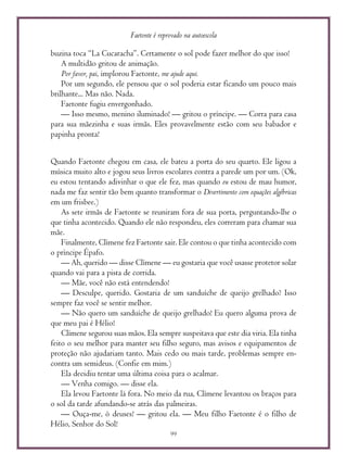 Faetonte é reprovado na autoescola
99
buzina toca “La Cucaracha”. Certamente o sol pode fazer melhor do que isso!
A multidão gritou de animação.
Por favor, pai, implorou Faetonte, me ajude aqui.
Por um segundo, ele pensou que o sol poderia estar ficando um pouco mais
brilhante... Mas não. Nada.
Faetonte fugiu envergonhado.
— Isso mesmo, menino iluminado! — gritou o príncipe. — Corra para casa
para sua mãezinha e suas irmãs. Eles provavelmente estão com seu babador e
papinha pronta!
Quando Faetonte chegou em casa, ele bateu a porta do seu quarto. Ele ligou a
música muito alto e jogou seus livros escolares contra a parede um por um. (Ok,
eu estou tentando adivinhar o que ele fez, mas quando eu estou de mau humor,
nada me faz sentir tão bem quanto transformar o Divertimento com equações algébricas
em um frisbee.)
As sete irmãs de Faetonte se reuniram fora de sua porta, perguntando-lhe o
que tinha acontecido. Quando ele não respondeu, eles correram para chamar sua
mãe.
Finalmente, Clímene fez Faetonte sair. Ele contou o que tinha acontecido com
o príncipe Épafo.
— Ah, querido — disse Clímene — eu gostaria que você usasse protetor solar
quando vai para a pista de corrida.
— Mãe, você não está entendendo!
— Desculpe, querido. Gostaria de um sanduíche de queijo grelhado? Isso
sempre faz você se sentir melhor.
— Não quero um sanduíche de queijo grelhado! Eu quero alguma prova de
que meu pai é Hélio!
Clímene segurou suas mãos. Ela sempre suspeitava que este dia viria. Ela tinha
feito o seu melhor para manter seu filho seguro, mas avisos e equipamentos de
proteção não ajudariam tanto. Mais cedo ou mais tarde, problemas sempre en-
contra um semideus. (Confie em mim.)
Ela decidiu tentar uma última coisa para o acalmar.
— Venha comigo. — disse ela.
Ela levou Faetonte lá fora. No meio da rua, Clímene levantou os braços para
o sol da tarde afundando-se atrás das palmeiras.
— Ouça-me, ó deuses! — gritou ela. — Meu filho Faetonte é o filho de
Hélio, Senhor do Sol!
 