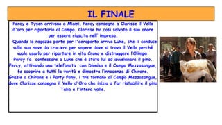 IL FINALE
Percy e Tyson arrivano a Miami, Percy consegna a Clarisse il Vello
d'oro per riportarlo al Campo. Clarisse ha così salvato il suo onore
per essere riuscita nell’ impresa.
Quando la ragazza parte per l'aeroporto arriva Luke, che li conduce
sulla sua nave da crociera per sapere dove si trova il Vello perché
vuole usarlo per riportare in vita Crono e distruggere l’Olimpo.
Percy fa confessare a Luke che è stato lui ad avvelenare il pino.
Percy, attivando una telefonata con Dioniso e il Campo Mezzosangue,
fa scoprire a tutti la verità e dimostra l’innocenza di Chirone.
Grazie a Chirone e i Party Pony, i tre tornano al Campo Mezzosangue,
dove Clarisse consegna il Vello d'Oro che inizia a far ristabilire il pino
Talia e l'intera valle.
 