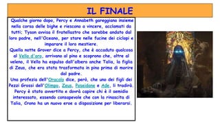 IL FINALE
Qualche giorno dopo, Percy e Annabeth gareggiano insieme
nella corsa delle bighe e riescono a vincere, acclamati da
tutti; Tyson avvisa il fratellastro che sarebbe andato dal
loro padre, nell'Oceano, per stare nelle fucine dei ciclopi e
imparare il loro mestiere.
Quella notte Grover dice a Percy, che è accaduto qualcosa
al Vello d'oro, arrivano al pino e scoprono che, oltre al
veleno, il Vello ha espulso dall'albero anche Talia, la figlia
di Zeus, che era stata trasformata in pino prima di morire
dal padre.
Una profezia dell'Oracolo dice, però, che uno dei figli dei
Pezzi Grossi dell'Olimpo, Zeus, Poseidone e Ade, li tradirà.
Percy è stato avvertito e dovrà capire chi è il semidio
interessato, essendo consapevole che con la rinascita di
Talia, Crono ha un nuovo eroe a disposizione per liberarsi.
 