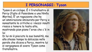 Tyson è un ciclope. È il fratellastro di
Percy (figlio di Poseidone e una Ninfa
Marina). E’ un ragazzone che ha
un'ammirazione smisurata per Percy e
nonostante le critiche e i mezzi insulti
riesce a tenere la testa alta,
mostrando pian piano l'eroe che c'è in
lui
Di lui mi è piaciuto la sua banalità, ma
allo stesso tempo la dolcezza nelle
parole che diceva a Percy, mentre lui
si vergognava di avere Tyson come
fratellastro.
I PERSONAGGI: Tyson
 