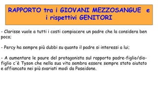 RAPPORTO tra i GIOVANI MEZZOSANGUE e
i rispettivi GENITORI
- Clarisse vuole a tutti i costi compiacere un padre che la considera ben
poco;
- Percy ha sempre più dubbi su quanto il padre si interessi a lui;
- A aumentare le paure del protagonista sul rapporto padre-figlio/dio-
figlio c'è Tyson che nella sua vita sembra essere sempre stato aiutato
e affiancato nei più svariati modi da Poseidone.
 