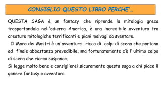 CONSIGLIO QUESTO LIBRO PERCHE’…
QUESTA SAGA è un fantasy che riprende la mitologia greca
trasportandola nell'odierna America, è una incredibile avventura tra
creature mitologiche terrificanti e piani malvagi da sventare.
Il Mare dei Mostri è un'avventura ricca di colpi di scena che portano
ad finale abbastanza prevedibile, ma fortunatamente c’è l’ ultimo colpo
di scena che ricrea suspance.
Si legge molto bene e consiglierei sicuramente questa saga a chi piace il
genere fantasy e avventura.
 