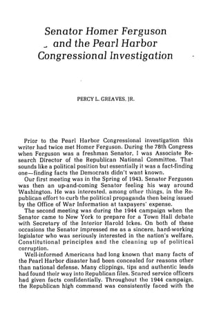 Senator Homer Ferguson
a and the Pearl Harbor
Congressional Investigation
PERCY L. GREAVES, JR.
Prior to the Pearl Harbor Congressional investigation this
writer had twice met Homer Ferguson. During the 78th Congress
when Ferguson was a freshman Senator, I was Associate Re-
search Director of the Republican National Committee. That
sounds like a political position but essentially it was a fact-finding
one-finding facts the Democrats didn't want known.
Our first meeting was in the Spring of 1943. Senator Fergusor~
was then an upand-coming Senator feeling his way around
Washington. He was interested, among other things, in the Re-
publican effort to curb the political propaganda then being issued
by the Office of War Information at taxpayers' expense.
The second meeting was during the 1944 campaign when the
Senator came to New York to prepare for a Town Hall debate
with Secretary of the Interior Harold Ickes. On both of these
occasions the Senator impressed me as a sincere, hard-working
legislator who was seriously interested in the nation's welfare,
Constitutional principles and the cleaning up of political
corruption.
Well-informed Americans had long known that many facts of
the Pearl Harbor disaster had been concealed for reasons other
than national defense. Many clippings, tips and authentic leads
had found their way into Republican files. Scored service officers
had given facts confidentially. Throughout the 1944 campaign,
the Republican high command was consistently faced with the
 