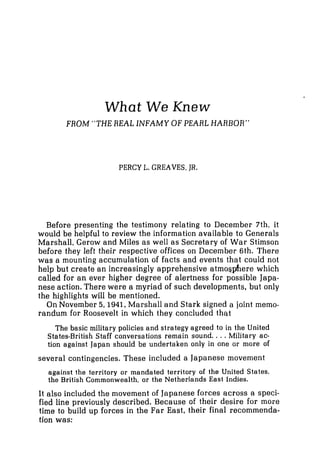 What We Knew
FROM "THE REAL INFAMY OF PEARL HARBOR"
PERCY L. GREAVES, JR.
Before presenting the testimony relating to December 7th, it
would be helpful to review the information available to Generals
Marshall, Gerow and Miles as well as Secretary of War Stimson
before they left their respective offices on December 6th. There
was a mounting accumulation of facts and events that could not
help but create an increasingly apprehensive atmosphere which
called for an ever higher degree of alertness for possible Japa-
nese action. There were a myriad of such developments, but only
the highlights will be mentioned.
On November 5,1941, Marshall and Stark signed a joint memo-
randum for Roosevelt in which they concluded that
The basic military policies and strategy agreed to in the United
States-British Staff conversations remain sound. ...Military ac-
tion against Japan should be undertaken only in one or more of
several contingencies. These included a Japanese movement
against the territory or mandated territory of the United States,
the British Commonwealth, or the Netherlands East Indies.
It also included the movement of Japaneseforces across a speci-
fied line previously described. Because of their desire for more
time to build up forces in the Far East, their final recommenda-
tion was:
 