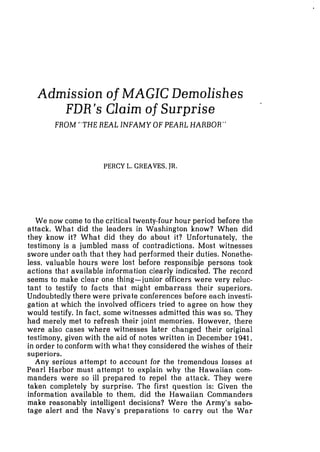 Admission of MAGIC Demolishes
FDR's Claim of Surprise
FROM "THE REAL INFAMY OFPEARL HARBOR"
PERCY L. GREAVES, JR.
We now come to the critical twenty-four hour period before the
attack. What did the leaders in Washington know? When did
they know it? What did they do about it? Unfortunately, the
testimony is a jumbled mass of contradictions. Most witnesses
swore under oath that they had performed their duties. Nonethe-
less, valuable hours were lost before responsible persons took
actions that available information clearly indidted. The record
seems to make clear one thing-junior officers were very reluc-
tant to testify to facts that might embarrass their superiors.
Undoubtedly there were private conferences before each investi-
gation at which the involved officers tried to agree on how they
would testify. In fact, some witnesses admitted this was so. They
had merely met to refresh their joint memories. However, there
were also cases where witnesses later changed their original
testimony, given with the aid of notes written in December 1941,
in order to conform with what they considered the wishes of their
superiors.
Any serious attempt to account for the tremendous losses at
Pearl Harbor must attempt to explain why the Hawaiian com-
manders were so ill prepared to repel the attack. They were
taken completely by surprise. The first question is: Given the
information available to them, did the Hawaiian Commanders
make reasonably intelligent decisions? Were the Army's sabo-
tage alert and the Navy's preparations to carry out the War
 