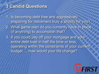 3 Candid Questions

1. Is becoming debt free and aggressively
   preparing for retirement truly a priority for you?
2. What game plan do you currently have in place
   (if anything) to accomplish that?
3. If you could pay off your mortgage and your
   entire debt load in half the time or less,
   operating within the constraints of your current
   budget … how would your life change?
 
