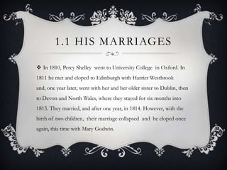 1.1 HIS MARRIAGES
 In 1810, Percy Shelley went to University College in Oxford. In
1811 he met and eloped to Edinburgh with Harriet Westbrook
and, one year later, went with her and her older sister to Dublin, then

to Devon and North Wales, where they stayed for six months into
1813. They married, and after one year, in 1814. However, with the
birth of two children, their marriage collapsed and he eloped once
again, this time with Mary Godwin.

 