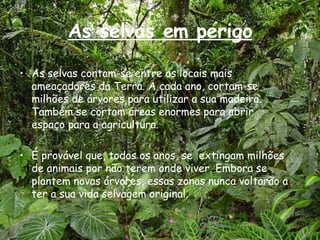 As selvas em perigo As selvas contam-se entre os locais mais ameaçadores da Terra. A cada ano, cortam-se milhões de árvores para utilizar a sua madeira. Também se cortam áreas enormes para abrir espaço para a agricultura. É provável que, todos os anos, se  extingam milhões de animais por não terem onde viver. Embora se plantem novas árvores, essas zonas nunca voltarão a ter a sua vida selvagem original. 