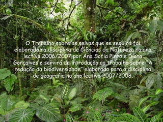 O Trabalho sobre as selvas que se seguirá foi elaborado na disciplina de Ciências da Natureza no ano lectivo 2006/2007 por Ana Sofia Pinto e Diana Gonçalves e servirá de introdução ao trabalho sobre “A redução da biodiversidade” elaborado para a disciplina de geografia no ano lectivo 2007/2008. 
