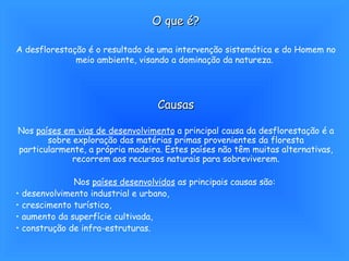 O que é? A desflorestação é o resultado de uma intervenção sistemática e do Homem no meio ambiente, visando a dominação da natureza.   Causas Nos  países em vias de desenvolvimento  a principal causa da desflorestação é a sobre exploração das matérias primas provenientes da floresta particularmente, a própria madeira. Estes países não têm muitas alternativas, recorrem aos recursos naturais para sobreviverem. Nos  países desenvolvidos  as principais causas são:  desenvolvimento industrial e urbano,  crescimento turístico,  aumento da superfície cultivada,  construção de infra-estruturas. 