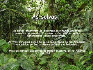 As selvas As selvas encontram-se dispersas pelo mundo em áreas próximas do equador. Por essa razão, são por vezes denominadas selvas equatoriais.  As três principais zonas de selva são a bacia do rio Amazonas, na América do Sul, a África central e a Indonésia.  Mais de metade das selvas do mundo encontra-se na América do Sul.  