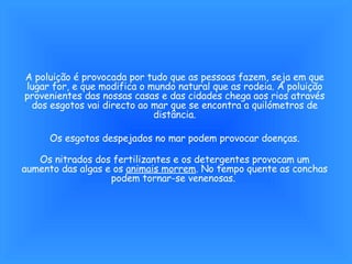 A poluição é provocada por tudo que as pessoas fazem, seja em que lugar for, e que modifica o mundo natural que as rodeia. A poluição provenientes das nossas casas e das cidades chega aos rios através dos esgotos vai directo ao mar que se encontra a quilómetros de distância. Os esgotos despejados no mar podem provocar doenças. Os nitrados dos fertilizantes e os detergentes provocam um aumento das algas e os  animais morrem . No tempo quente as conchas podem tornar-se venenosas.  