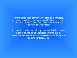 A chuva ácida pode contaminar o solo, as plantações, os rios e os lagos, que levam as substâncias venenosas trazidas da atmosfera até locais muito distantes de seu ponto de precipitação. A chuva é considerada ácida quando seu PH (índice que indica a acidez de uma solução) é menor que 5. Estas têm efeitos em pessoas, construções e na água o que gera consequências  