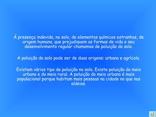 Á presença indevida, no solo, de elementos químicos estranhos, de origem humana, que prejudiquem as formas de vida e seu desenvolvimento regular chamamos de poluição do solo. A poluição do solo pode ser de duas origens: urbana e agrícola. Existem vários tipo de poluição no solo. Existe poluição do meio urbano e do meio rural. A poluição do meio urbano é mais populacional porque habitam mais pessoas na cidade no que nas aldeias. 