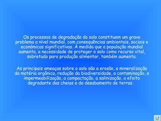 Os processos de degradação do solo constituem um grave problema a nível mundial, com consequências ambientais, sociais e económicas significativas. À medida que a população mundial aumenta, a necessidade de proteger o solo como recurso vital, sobretudo para produção alimentar, também aumenta. As principais ameaças sobre o solo são a erosão, a mineralização da matéria orgânica, redução da biodiversidade, a contaminação, a impermeabilização, a compactação, a salinização, o efeito degradante das cheias e do desabamento de terras.  