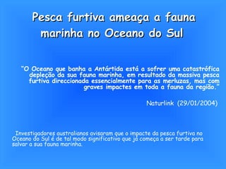 Pesca furtiva ameaça a fauna marinha no Oceano do Sul   “ O Oceano que banha a Antártida está a sofrer uma catastrófica depleção da sua fauna marinha, em resultado da massiva pesca furtiva direccionada essencialmente para as merluzas, mas com graves impactes em toda a fauna da região.” Naturlink  (29/01/2004)   Investigadores australianos avisaram que o impacte da pesca furtiva no Oceano do Sul é de tal modo significativo que já começa a ser tarde para salvar a sua fauna marinha.  
