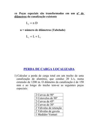 ⇒ Peças especiais são transformadas em um nº de
diâmetros da canalização existente

         Lf = n D

    n = número de diâmetros (Tabelado)

         Lv = L + Lf




       PERDA DE CARGA LOCALIZADA

1) Calcular a perda de carga total em um trecho de uma
  canalização de alumínio, que conduz 20 L/s, numa
  extensão de 1200 m. O diâmetro da canalização é de 150
  mm e ao longo do trecho tem-se as seguintes peças
  especiais:

                 2 Curvas de 90º
                 3 Cotovelos de 90º
                 2 Curvas de 45º
                 2 Curvas de 30º
                 2 Válvulas de retenção
                 2 Válvulas de gaveta
                 1 Medidor Venturi
 