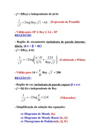 - f = f(Rey) e independente de (ε /D)

   1
    f
            (        )
      = 2 log Rey f − 0,8     (Expressão de Prandtl)


- Válida para 104 ≤ Rey ≤ 3,4 x 106
REGIÃO III:

- Região de escoamento turbulento de parede interme-
diária (ε /6 < β < 4ε)
- f = f(Rey, ε /D)

   1          ε / D   2,51 
      = −2 log      +       (Colebrook e White)
    f          3,71 Rey f 

                     ε
- Válida para 14 <     Rey    f < 200
                     D
REGIÃO IV:

- Região de esc. turbulento de parede rugosa (β ≤ ε/6)
- f = f(ε /D) e independente de Rey

      1          ε
         = −2 log + 114
                     ,                  (Nikuradze)
       f         D

- Simplificação da solução das equações:

    ⇒ Diagrama de Moody (hf)
    ⇒ Diagrama de Moody-Rouse (hf, Q )
    ⇒ Fluxograma de Podalyro(hf, Q, D )
 