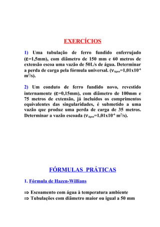 EXERCÍCIOS
1) Uma tubulação de ferro fundido enferrujado
(ε =1,5mm), com diâmetro de 150 mm e 60 metros de
extensão escoa uma vazão de 50L/s de água. Determinar
a perda de carga pela fórmula universal. (ν água=1,01x10-6
m2/s).

2) Um conduto de ferro fundido novo, revestido
internamente (ε =0,15mm), com diâmetro de 100mm e
75 metros de extensão, já incluídos os comprimentos
equivalentes das singularidades, é submetido a uma
vazão que produz uma perda de carga de 35 metros.
Determinar a vazão escoada (ν água=1,01x10-6 m2/s).




            FÓRMULAS PRÁTICAS
1. Fórmula de Hazen-Willians

⇒ Escoamento com água à temperatura ambiente
⇒ Tubulações com diâmetro maior ou igual a 50 mm
 