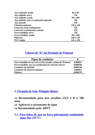 Aço rebitado, usado                                          85 a 90
Aço soldado, novo                                              130
Aço soldado, usado                                          90 a 100
Aço soldado com revestimento especial                          130
Aço zincado                                                    120
Cimento-amianto                                             130 a 140
Concreto, bom acabamento                                       130
Concreto, acabamento comum                                     120
Ferro fundido, novo                                            130
Ferro fundido, usado                                        90 a 100
Plásticos                                                   140 a 145
PVC rígido                                                  145 a 150




          Valores de “b” da Fórmula de Flamant

                 Tipos de condutos                               b
Ferro fundido ou aço em serviço (usado, acima de 10 anos)      0,00023
Ferro fundido, aço ou canalização de concreto (novo)          0,000185
Condutos de chumbo                                            0,000140
Condutos de cimento-amianto                                    0,00062
Plástico                                                      0,000135




3. Fórmula de Fair-Whipple-Hisiao

⇒ Recomendada para inst. prediais (12,5 ≤ D ≤ 100
mm)
⇒ Aplicável a escoamento de água
⇒ Recomendada pela ABNT

3.1. Para tubos de aço ou ferro galvanizado conduzindo
     água fria (20 ºC)
 