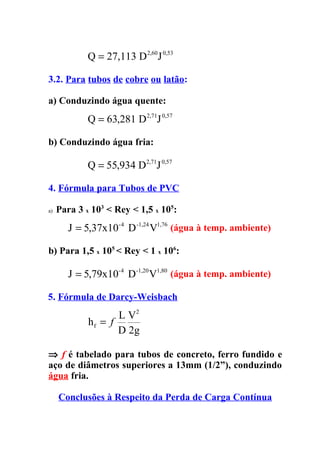 Q = 27,113 D 2,60J 0,53

3.2. Para tubos de cobre ou latão:

a) Conduzindo água quente:
             Q = 63,281 D 2,71J 0,57

b) Conduzindo água fria:

             Q = 55,934 D2,71J 0,57

4. Fórmula para Tubos de PVC

a)   Para 3 x 103 < Rey < 1,5 x 105:
        J = 5,37x10-4 D -1,24 V1,76 (água à temp. ambiente)

b) Para 1,5 x 105 < Rey < 1 x 106:

        J = 5,79x10-4 D -1,20 V1,80 (água à temp. ambiente)

5. Fórmula de Darcy-Weisbach
                    L V2
             hf = f
                    D 2g

⇒ f é tabelado para tubos de concreto, ferro fundido e
aço de diâmetros superiores a 13mm (1/2”), conduzindo
água fria.

     Conclusões à Respeito da Perda de Carga Contínua
 