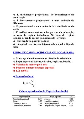 ⇒ É diretamente proporcional ao comprimento da
canalização
⇒ É inversamente proporcional a uma potência do
diâmetro
⇒ É proporcional a uma potência da velocidade ou da
vazão
⇒ É variável com a natureza das paredes da tubulação,
no caso de regime turbulento. No caso de regime
laminar depende apenas do número de Reynolds
⇒ Independe da posição do tubo
⇒ Independe da pressão interna sob a qual o líquido
escoa

PERDA DE CARGA ACIDENTAL OU LOCALIZADA

⇒   Mudança no módulo e/ou na direção da velocidade
⇒   Peças especiais: curvas, válvulas, registros, bocais…
⇒   Velocidade menor que 1 m/s
⇒   Pequeno número de peças especiais
⇒   L ≥ 4000 D

a) Expressão Geral
                  V2
           ha = K
                  2g

      Valores aproximados de K (perda localizada)

       Peça especial      K            Peça especial           K
Ampliação gradual       0,30*   Junção                       0,40
Bocais                   2,75   Medidor venturi             2,50**
Comporta aberta          1,00   Redução gradual              0,15*
Controlador de vazão     2,50   Registro de ângulo aberto    5,00
 