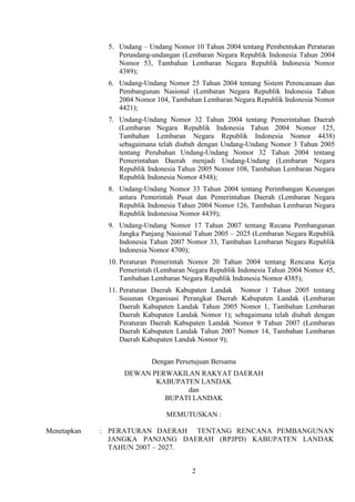 5. Undang – Undang Nomor 10 Tahun 2004 tentang Pembentukan Peraturan
Perundang-undangan (Lembaran Negara Republik Indonesia Tahun 2004
Nomor 53, Tambahan Lembaran Negara Republik Indonesia Nomor
4389);
6. Undang-Undang Nomor 25 Tahun 2004 tentang Sistem Perencanaan dan
Pembangunan Nasional (Lembaran Negara Republik Indonesia Tahun
2004 Nomor 104, Tambahan Lembaran Negara Republik Indonesia Nomor
4421);
7. Undang-Undang Nomor 32 Tahun 2004 tentang Pemerintahan Daerah
(Lembaran Negara Republik Indonesia Tahun 2004 Nomor 125,
Tambahan Lembaran Negara Republik Indonesia Nomor 4438)
sebagaimana telah diubah dengan Undang-Undang Nomor 3 Tahun 2005
tentang Perubahan Undang-Undang Nomor 32 Tahun 2004 tentang
Pemerintahan Daerah menjadi Undang-Undang (Lembaran Negara
Republik Indonesia Tahun 2005 Nomor 108, Tambahan Lembaran Negara
Republik Indonesia Nomor 4548);
8. Undang-Undang Nomor 33 Tahun 2004 tentang Perimbangan Keuangan
antara Pemerintah Pusat dan Pemerintahan Daerah (Lembaran Negara
Republik Indonesia Tahun 2004 Nomor 126, Tambahan Lembaran Negara
Republik Indonesisa Nomor 4439);
9. Undang-Undang Nomor 17 Tahun 2007 tentang Recana Pembangunan
Jangka Panjang Nasional Tahun 2005 – 2025 (Lembaran Negara Republik
Indonesia Tahun 2007 Nomor 33, Tambahan Lembaran Negara Republik
Indonesia Nomor 4700);
10. Peraturan Pemerintah Nomor 20 Tahun 2004 tentang Rencana Kerja
Pemerintah (Lembaran Negara Republik Indonesia Tahun 2004 Nomor 45,
Tambahan Lembaran Negara Republik Indonesia Nomor 4385);
11. Peraturan Daerah Kabupaten Landak Nomor 1 Tahun 2005 tentang
Susunan Organisasi Perangkat Daerah Kabupaten Landak (Lembaran
Daerah Kabupaten Landak Tahun 2005 Nomor 1, Tambahan Lembaran
Daerah Kabupaten Landak Nomor 1); sebagaimana telah diubah dengan
Peraturan Daerah Kabupaten Landak Nomor 9 Tahun 2007 (Lembaran
Daerah Kabupaten Landak Tahun 2007 Nomor 14, Tambahan Lembaran
Daerah Kabupaten Landak Nomor 9);
Dengan Persetujuan Bersama
DEWAN PERWAKILAN RAKYAT DAERAH
KABUPATEN LANDAK
dan
BUPATI LANDAK
MEMUTUSKAN :
Menetapkan

: PERATURAN DAERAH TENTANG RENCANA PEMBANGUNAN
JANGKA PANJANG DAERAH (RPJPD) KABUPATEN LANDAK
TAHUN 2007 – 2027.
2

 