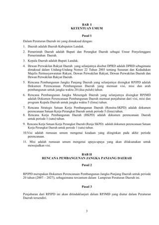 BAB I
KETENTUAN UMUM
Pasal 1
Dalam Peraturan Daerah ini yang dimaksud dengan:
1. Daerah adalah Daerah Kabupaten Landak.
2. Pemerintah Daerah adalah Bupati dan Perangkat Daerah sebagai Unsur Penyelenggara
Pemerintahan Daerah.
3. Kepala Daerah adalah Bupati Landak.
4. Dewan Perwakilan Rakyat Daerah yang selanjutnya disebut DPRD adalah DPRD sebagimana
dimaksud dalam Undang-Undang Nomor 22 Tahun 2003 tentang Susunan dan Kedudukan
Majelis Permusyawaratan Rakyat, Dewan Perwakilan Rakyat, Dewan Perwakilan Daerah dan
Dewan Perwakilan Rakyat Daerah.
5. Rencana Pembangunan Jangka Panjang Daerah yang selanjutnya disingkat RPJPD adalah
Dokumen Perencanaan Pembangunan Daerah yang memuat visi, misi dan arah
pembangunan untuk jangka waktu 20 (dua puluh) tahun.
6. Rencana Pembangunan Jangka Menengah Daerah yang selanjutnya disingkat RPJMD
adalah Dokumen Perencanaan Pembangunan Daerah memuat penjabaran dari visi, misi dan
program Kepala Daerah untuk jangka waktu 5 (lima) tahun.
7. Rencana Strategis Satuan Kerja Pembangunan Daerah (Renstra-SKPD) adalah dokumen
perencanaan Satuan Kerja Perangkat Daerah untuk periode 5 (lima) tahun.
8. Rencana Kerja Pembangunan Daerah (RKPD) adalah dokumen perencanaan Daerah
untuk periode 1 (satu) tahun.
9. Rencana Kerja Satuan Kerja Perangkat Daerah (Renja SKPD) adalah dokumen perencanaan Satuan
Kerja Perangkat Daerah untuk periode 1 (satu) tahun.
10.Visi adalah rumusan umum mengenai keadaan yang diinginkan pada akhir periode
perencanaan.
11. Misi adalah rumusan umum mengenai upaya-upaya yang akan dilaksanakan untuk
mewujudkan visi.
BAB II
RENCANA PEMBANGUNAN JANGKA PANJANG DAERAH
Pasal 2
RPJPD merupakan Dokumen Perencanaan Pembangunan Jangka Panjang Daerah untuk periode
20 tahun (2007 – 2027), sebagaimana tercantum dalam Lampiran Peraturan Daerah ini.
Pasal 3
Penjabaran dari RPJPD ini akan ditindaklanjuti dalam RPJMD yang diatur dalam Peraturan
Daerah tersendiri.

3

 