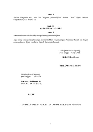 Pasal 4
Dalam menyusun visi, misi dan program pembangunan daerah, Calon Kepala Daerah
berpedoman pada RPJPD ini.

BAB III
KETENTUAN PENUTUP
Pasal 5
Peraturan Daerah ini mulai berlaku pada tanggal diundangkan.
Agar setiap orang mengetahuinya, memerintahkan pengundangan Peraturan Daerah ini dengan
penempatannya dalam Lembaran Daerah Kabupaten Landak.

Ditetapkankan di Ngabang
pada tanggal 19 Mei 2008
BUPATI LANDAK,

ADRIANUS ASIA SIDOT

Diundangkan di Ngabang
pada tanggal 22 Juli 2008
SEKRETARIS DAERAH
KABUPATEN LANDAK,

LUDIS

LEMBARAN DAERAH KABUPATEN LANDAK TAHUN 2008 NOMOR 11

4

 