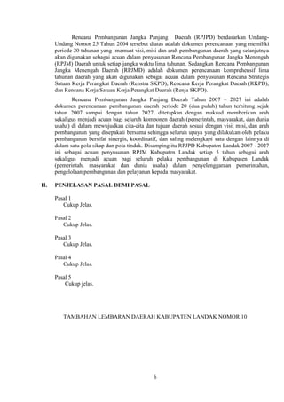Rencana Pembangunan Jangka Panjang Daerah (RPJPD) berdasarkan UndangUndang Nomor 25 Tahun 2004 tersebut diatas adalah dokumen perencanaan yang memiliki
periode 20 tahunan yang memuat visi, misi dan arah pembangunan daerah yang selanjutnya
akan digunakan sebagai acuan dalam penyusunan Rencana Pembangunan Jangka Menengah
(RPJM) Daerah untuk setiap jangka waktu lima tahunan. Sedangkan Rencana Pembangunan
Jangka Menengah Daerah (RPJMD) adalah dokumen perencanaan komprehensif lima
tahunan daerah yang akan digunakan sebagai acuan dalam penyusunan Rencana Strategis
Satuan Kerja Perangkat Daerah (Renstra SKPD), Rencana Kerja Perangkat Daerah (RKPD),
dan Rencana Kerja Satuan Kerja Perangkat Daerah (Renja SKPD).
Rencana Pembangunan Jangka Panjang Daerah Tahun 2007 – 2027 ini adalah
dokumen perencanaan pembangunan daerah periode 20 (dua puluh) tahun terhitung sejak
tahun 2007 sampai dengan tahun 2027, ditetapkan dengan maksud memberikan arah
sekaligus menjadi acuan bagi seluruh komponen daerah (pemerintah, masyarakat, dan dunia
usaha) di dalam mewujudkan cita-cita dan tujuan daerah sesuai dengan visi, misi, dan arah
pembangunan yang disepakati bersama sehingga seluruh upaya yang dilakukan oleh pelaku
pembangunan bersifat sinergis, koordinatif, dan saling melengkapi satu dengan lainnya di
dalam satu pola sikap dan pola tindak. Disamping itu RPJPD Kabupaten Landak 2007 - 2027
ini sebagai acuan penyusunan RPJM Kabupaten Landak setiap 5 tahun sebagai arah
sekaligus menjadi acuan bagi seluruh pelaku pembangunan di Kabupaten Landak
(pemerintah, masyarakat dan dunia usaha) dalam penyelenggaraan pemerintahan,
pengelolaan pembangunan dan pelayanan kepada masyarakat.
II.

PENJELASAN PASAL DEMI PASAL
Pasal 1
Cukup Jelas.
Pasal 2
Cukup Jelas.
Pasal 3
Cukup Jelas.
Pasal 4
Cukup Jelas.
Pasal 5
Cukup jelas.

TAMBAHAN LEMBARAN DAERAH KABUPATEN LANDAK NOMOR 10

6

 