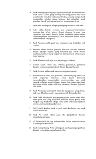 10.
11.
12.
13.
14.
15.
16.
17.
18
19.
20.
21.
22.
23.
24.
Pajak daerah yang selanjutnya dapat disebut Pajak adalah kontribusi
wajib kepada Daerah yang terutang oleh orang pribadi atau badan
yang bersifat memaksa berdasarkan Undang-Undang, dengan tidak
mendapatkan imbalan secara langsung dan digunakan untuk
keperluan Daerah bagi sebesar-besarnya kemakmuran rakyat.
Pajak hotel adalah pajak atas pelayanan yang disediakan oleh hotel.
Hotel adalah fasilitas penyedia jasa penginapan/peristirahatan
termasuk jasa terkait lainnya dengan dipungut bayaran, yang
mencakup juga motel, losmen, gubuk pariwisata, pesanggrahan,
rumah penginapan dan sejenisnya, serta rumah kos dengan jumlah
kamar lebih dari 10 (sepuluh).
Pajak Restoran adalah pajak atas pelayanan yang disediakan oleh
restoran.
Restoran adalah fasilitas penyedia makanan dan/atau minuman
dengan dipungut bayaran, yang mencakup juga rumah makan,
kafetarian, kantin, warung, Depot, bar, dan sejenisnya termasuk jasa
boga / catering.
Pajak Hiburan adalah pajak atas penyelenggara hiburan.
Hiburan adalah semua jenis tontonan, pertunjukan, permainan
dan/atau keramaian yang dinikmati dengan dipungut bayaran.
Pajak Reklame adalah pajak atas penyelenggaran reklame.
Reklame adalah benda, alat, perbuatan, atau media yang bentuk dan
corak ragamnya dirancang untuk tujuan komersial,
memperkenalkan, menganjurkan, mempromosikan, atau untuk
menarik perhatian umum terhadap barang, jasa, orang atau badan
yang dapat dilihat, dibaca, didengar, dirasakan, dan/atau dinikmati
oleh umum.
Pajak Penerangan jalan adalah pajak atas penggunaan tenaga listrik,
baik yang dihasilkan sendiri maupun diperoleh dari sumber lain.
Pajak Parkir adalah pajak atas penyelenggaraan tempat parkir diluar
badan jalan, baik yang disediakan berkaitan dengan pokok usaha
maupun yang disediakan sebagai suatu usaha, termasuk penyediaan
tempat penitipan kendaraan bermotor.
Parkir adalah keadaan tidak bergerak suatu kendaraan yang tidak
bersifat sementara.
Pajak Air Tanah adalah pajak atas pengambilan dan/atau
pemanfaatan air tanah.
Air Tanah adalah air yang terdapat dalam lapisan tanah atau batuan
di bawah permukaan tanah.
Pajak Sarang Burung Walet adalah pajak atas kegiatan pengambilan
dan/atau pengusahaan sarang burung walet.
 