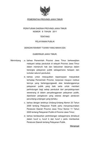 - 1 -
PEMERINTAH PROVINSI JAWA TIMUR
PERATURAN DAERAH PROVINSI JAWA TIMUR
NOMOR 8 TAHUN 2011
TENTANG
PELAYANAN PUBLIK
DENGAN RAHMAT TUHAN YANG MAHA ESA
GUBERNUR JAWA TIMUR,
Menimbang : a. bahwa Pemerintah Provinsi Jawa Timur berkewajiban
melayani setiap penduduk di wilayah Provinsi Jawa Timur
dalam memenuhi hak dan kebutuhan dasarnya dalam
kerangka pelayanan publik sebagaimana harapan dan
tuntutan seluruh penduduk;
b. bahwa untuk mewujudkan kepercayaan masyarakat
terhadap Pemerintah Provinsi, korporasi maupun institusi
lainnya yang bertanggungjawab atas terselenggaranya
pelayanan publik yang baik serta untuk memberi
perlindungan bagi setiap penduduk dari penyalahgunaan
wewenang di dalam penyelenggaraan pelayanan publik,
diperlukan pengaturan yang selaras dengan peraturan
perundang-undangan yang berlaku;
c. bahwa dengan terbitnya Undang-Undang Nomor 25 Tahun
2009 tentang Pelayanan Publik perlu menyempurnakan
Peraturan Daerah Provinsi Jawa Timur Nomor 11 Tahun
2005 tentang Pelayanan Publik di Provinsi Jawa Timur;
d. bahwa berdasarkan pertimbangan sebagaimana dimaksud
dalam huruf a, huruf b dan huruf c perlu membentuk
Peraturan Daerah tentang Pelayanan Publik.
Mengingat
 