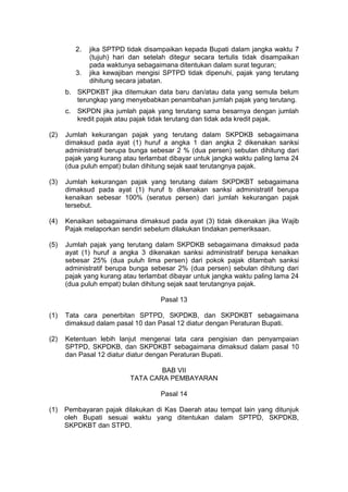 2.

3.

jika SPTPD tidak disampaikan kepada Bupati dalam jangka waktu 7
(tujuh) hari dan setelah ditegur secara tertulis tidak disampaikan
pada waktunya sebagaimana ditentukan dalam surat teguran;
jika kewajiban mengisi SPTPD tidak dipenuhi, pajak yang terutang
dihitung secara jabatan.

b. SKPDKBT jika ditemukan data baru dan/atau data yang semula belum
terungkap yang menyebabkan penambahan jumlah pajak yang terutang.
c.

SKPDN jika jumlah pajak yang terutang sama besarnya dengan jumlah
kredit pajak atau pajak tidak terutang dan tidak ada kredit pajak.

(2)

Jumlah kekurangan pajak yang terutang dalam SKPDKB sebagaimana
dimaksud pada ayat (1) huruf a angka 1 dan angka 2 dikenakan sanksi
administratif berupa bunga sebesar 2 % (dua persen) sebulan dihitung dari
pajak yang kurang atau terlambat dibayar untuk jangka waktu paling lama 24
(dua puluh empat) bulan dihitung sejak saat terutangnya pajak.

(3)

Jumlah kekurangan pajak yang terutang dalam SKPDKBT sebagaimana
dimaksud pada ayat (1) huruf b dikenakan sanksi administratif berupa
kenaikan sebesar 100% (seratus persen) dari jumlah kekurangan pajak
tersebut.

(4)

Kenaikan sebagaimana dimaksud pada ayat (3) tidak dikenakan jika Wajib
Pajak melaporkan sendiri sebelum dilakukan tindakan pemeriksaan.

(5)

Jumlah pajak yang terutang dalam SKPDKB sebagaimana dimaksud pada
ayat (1) huruf a angka 3 dikenakan sanksi administratif berupa kenaikan
sebesar 25% (dua puluh lima persen) dari pokok pajak ditambah sanksi
administratif berupa bunga sebesar 2% (dua persen) sebulan dihitung dari
pajak yang kurang atau terlambat dibayar untuk jangka waktu paling lama 24
(dua puluh empat) bulan dihitung sejak saat terutangnya pajak.
Pasal 13

(1)

Tata cara penerbitan SPTPD, SKPDKB, dan SKPDKBT sebagaimana
dimaksud dalam pasal 10 dan Pasal 12 diatur dengan Peraturan Bupati.

(2)

Ketentuan lebih lanjut mengenai tata cara pengisian dan penyampaian
SPTPD, SKPDKB, dan SKPDKBT sebagaimana dimaksud dalam pasal 10
dan Pasal 12 diatur diatur dengan Peraturan Bupati.
BAB VII
TATA CARA PEMBAYARAN
Pasal 14

(1)

Pembayaran pajak dilakukan di Kas Daerah atau tempat lain yang ditunjuk
oleh Bupati sesuai waktu yang ditentukan dalam SPTPD, SKPDKB,
SKPDKBT dan STPD.

 