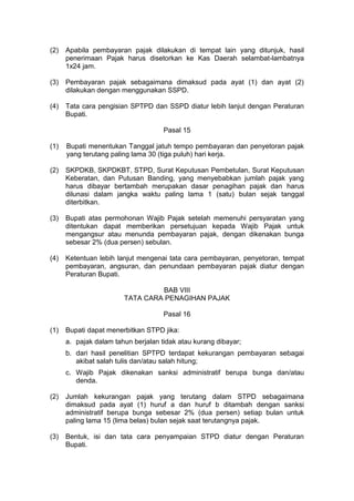 (2)

Apabila pembayaran pajak dilakukan di tempat lain yang ditunjuk, hasil
penerimaan Pajak harus disetorkan ke Kas Daerah selambat-lambatnya
1x24 jam.

(3)

Pembayaran pajak sebagaimana dimaksud pada ayat (1) dan ayat (2)
dilakukan dengan menggunakan SSPD.

(4)

Tata cara pengisian SPTPD dan SSPD diatur lebih lanjut dengan Peraturan
Bupati.
Pasal 15

(1)

Bupati menentukan Tanggal jatuh tempo pembayaran dan penyetoran pajak
yang terutang paling lama 30 (tiga puluh) hari kerja.

(2)

SKPDKB, SKPDKBT, STPD, Surat Keputusan Pembetulan, Surat Keputusan
Keberatan, dan Putusan Banding, yang menyebabkan jumlah pajak yang
harus dibayar bertambah merupakan dasar penagihan pajak dan harus
dilunasi dalam jangka waktu paling lama 1 (satu) bulan sejak tanggal
diterbitkan.

(3)

Bupati atas permohonan Wajib Pajak setelah memenuhi persyaratan yang
ditentukan dapat memberikan persetujuan kepada Wajib Pajak untuk
mengangsur atau menunda pembayaran pajak, dengan dikenakan bunga
sebesar 2% (dua persen) sebulan.

(4)

Ketentuan lebih lanjut mengenai tata cara pembayaran, penyetoran, tempat
pembayaran, angsuran, dan penundaan pembayaran pajak diatur dengan
Peraturan Bupati.
BAB VIII
TATA CARA PENAGIHAN PAJAK
Pasal 16

(1)

Bupati dapat menerbitkan STPD jika:
a. pajak dalam tahun berjalan tidak atau kurang dibayar;
b. dari hasil penelitian SPTPD terdapat kekurangan pembayaran sebagai
akibat salah tulis dan/atau salah hitung;
c. Wajib Pajak dikenakan sanksi administratif berupa bunga dan/atau
denda.

(2)

Jumlah kekurangan pajak yang terutang dalam STPD sebagaimana
dimaksud pada ayat (1) huruf a dan huruf b ditambah dengan sanksi
administratif berupa bunga sebesar 2% (dua persen) setiap bulan untuk
paling lama 15 (lima belas) bulan sejak saat terutangnya pajak.

(3)

Bentuk, isi dan tata cara penyampaian STPD diatur dengan Peraturan
Bupati.

 