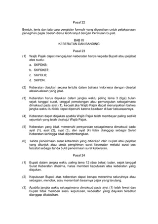 Pasal 22
Bentuk, jenis dan tata cara pengisian formulir yang digunakan untuk pelaksanaan
penagihan pajak daerah diatur lebih lanjut dengan Peraturan Bupati.
BAB IX
KEBERATAN DAN BANDING
Pasal 23
(1)

Wajib Pajak dapat mengajukan keberatan hanya kepada Bupati atau pejabat
atas suatu:
a. SKPDKB;
b. SKPDKBT;
c. SKPDLB;
d. SKPDN.

(2)

Keberatan diajukan secara tertulis dalam bahasa Indonesia dengan disertai
alasan-alasan yang jelas.

(3)

Keberatan harus diajukan dalam jangka waktu paling lama 3 (tiga) bulan
sejak tanggal surat, tanggal pemotongan atau pemungutan sebagaimana
dimaksud pada ayat (1), kecuali jika Wajib Pajak dapat menunjukkan bahwa
jangka waktu itu tidak dapat dipenuhi karena keadaan di luar kekuasaannya.

(4)

Keberatan dapat diajukan apabila Wajib Pajak telah membayar paling sedikit
sejumlah yang telah disetujui Wajib Pajak.

(5)

Keberatan yang tidak memenuhi persyaratan sebagaimana dimaksud pada
ayat (1), ayat (2), ayat (3), dan ayat (4) tidak dianggap sebagai Surat
Keberatan sehingga tidak dipertimbangkan.

(6)

Tanda penerimaan surat keberatan yang diberikan oleh Bupati atau pejabat
yang ditunjuk atau tanda pengiriman surat keberatan melalui surat pos
tercatat sebagai tanda bukti penerimaan surat keberatan.
Pasal 24

(1)

Bupati dalam jangka waktu paling lama 12 (dua belas) bulan, sejak tanggal
Surat Keberatan diterima, harus memberi keputusan atas keberatan yang
diajukan.

(2)

Keputusan Bupati atas keberatan dapat berupa menerima seluruhnya atau
sebagian, menolak, atau menambah besarnya pajak yang terutang.

(3)

Apabila jangka waktu sebagaimana dimaksud pada ayat (1) telah lewat dan
Bupati tidak memberi suatu keputusan, keberatan yang diajukan tersebut
dianggap dikabulkan.

 