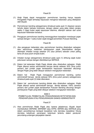 Pasal 25
(1)

Wajb Pajak dapat mengajukan permohonan banding hanya kepada
Pengadilan Pajak terhadap keputusan mengenai keberatan yang ditetapkan
oleh Bupati.

(2)

Permohonan banding sebagaimana dimaksud pada ayat (1) diajukan secara
tertulis dalam bahasa Indonesia, dengan alasan yang jelas dalam jangka
waktu 3 (tiga) bulan sejak keputusan diterima, dilampiri salinan dari surat
keputusan keberatan tersebut.

(3)

Pengajuan permohonan banding menangguhkan kewajiban membayar pajak
sampai dengan 1 (satu) bulan sejak tanggal penerbitan Putusan Banding.
Pasal 26

(1)

Jika pengajuan keberatan atau permohonan banding dikabulkan sebagian
atau seluruhnya, kelebihan pembayaran pajak dikembalikan dengan
ditambah imbalan bunga sebesar 2% (dua persen) sebulan untuk paling
lama 24 (dua puluh empat) bulan.

(2)

Imbalan bunga sebagaimana dimaksud pada ayat (1) dihitung sejak bulan
pelunasan sampai dengan diterbitkannya SKPDLB.

(3)

Dalam hal keberatan Wajib Pajak ditolak atau dikabulkan sebagian, Wajib
Pajak dikenai sanksi administratif berupa denda sebesar 50% (lima puluh
persen) dari jumlah pajak berdasarkan keputusan keberatan dikurangi
dengan Pajak yang telah dibayar sebelum mengajukan keberatan.

(4)

Dalam hal
Wajib Pajak mengajukan permohonan banding, sanksi
administratif berupa denda sebesar 50% (lima puluh persen) sebagaimana
dmaksud pada ayat (3) tidak dikenakan.

(5)

Dalam hal permohonan banding ditolak atau dikabulkan sebagian, Wajib
Pajak dikenai sanksi administratif berupa denda sebesar 100% (seratus
persen) dari jumlah pajak berdasarkan Putusan Banding dikurangi dengan
pembayaran Pajak yang telah dibayar sebelum mengajukan keberatan.
BAB X
PEMBETULAN, PEMBATALAN, PENGURANGAN KETETAPAN DAN
PENGHAPUSAN ATAU PENGURANGAN SANKSI ADMINISTRATIF
Pasal 27

(1)

Atas permohonan Wajib Pajak atau karena jabatannya, Bupati dapat
membetulkan SKPDKB, SKPDKBT atau STPD, SKPDN atau SKPDLB yang
dalam penerbitannya terdapat kesalahan tulis dan/atau kesalahan hitung
dan/atau kekeliruan penerapan ketentuan tertentu dalam peraturan
perundang-undangan perpajakan daerah.

 