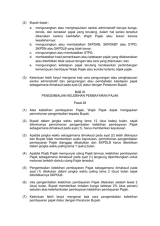 (2)

Bupati dapat :
a.

b.
c.
d.
e.

(3)

mengurangkan atau menghapuskan sanksi administratif berupa bunga,
denda, dan kenaikan pajak yang terutang, dalam hal sanksi tersebut
dikenakan karena kekhilafan Wajib Pajak atau bukan karena
kesalahannya;
mengurangkan atau membatalkan SKPDKB, SKPDKBT atau STPD,
SKPDN atau SKPDLB yang tidak benar;
mengurangkan atau membatalkan STPD;
membatalkan hasil pemeriksaan atau ketetapan pajak yang dilaksanakan
atau diterbitkan tidak sesuai dengan tata cara yang ditentukan; dan
mengurangkan ketetapan pajak terutang berdasarkan pertimbangan
kemampuan membayar Wajib Pajak atau kondisi tertentu objek pajak.

Ketentuan lebih lanjut mengenai tata cara pengurangan atau penghapusan
sanksi administratif dan pengurangan atau pembatalan ketetapan pajak
sebagaimana dimaksud pada ayat (2) diatur dengan Peraturan Bupati.
BAB XI
PENGEMBALIAN KELEBIHAN PEMBAYARAN PAJAK
Pasal 28

(1)

Atas kelebihan pembayaran Pajak, Wajib Pajak dapat mengajukan
permohonan pengembalian kepada Bupati.

(2)

Bupati dalam jangka waktu paling lama 12 (dua belas) bulan, sejak
diterimanya permohonan pengembalian kelebihan pembayaran Pajak
sebagaimana dimaksud pada ayat (1), harus memberikan keputusan.

(3)

Apabila jangka waktu sebagaimana dimaksud pada ayat (2) telah dilampaui
dan Bupati tidak memberikan suatu keputusan, permohonan pengembalian
pembayaran Pajak dianggap dikabulkan dan SKPDLB harus diterbitkan
dalam jangka waktu paling lama 1 (satu) bulan.

(4)

Apabila Wajib Pajak mempunyai utang Pajak lainnya, kelebihan pembayaran
Pajak sebagaimana dimaksud pada ayat (1) langsung diperhitungkan untuk
melunasi terlebih dahulu utang Pajak tersebut.

(5)

Pengembalian kelebihan pembayaran Pajak sebagaimana dimaksud pada
ayat (1) dilakukan dalam jangka waktu paling lama 2 (dua) bulan sejak
diterbitkannya SKPDLB.

(6)

Jika pengembalian kelebihan pembayaran Pajak dilakukan setelah lewat 2
(dua) bulan, Bupati memberikan imbalan bunga sebesar 2% (dua persen)
sebulan atas keterlambatan pembayaran kelebihan pembayaran Pajak.

(7)

Ketentuan lebih lanjut mengenai tata cara pengembalian kelebihan
pembayaran pajak diatur dengan Peraturan Bupati.

 