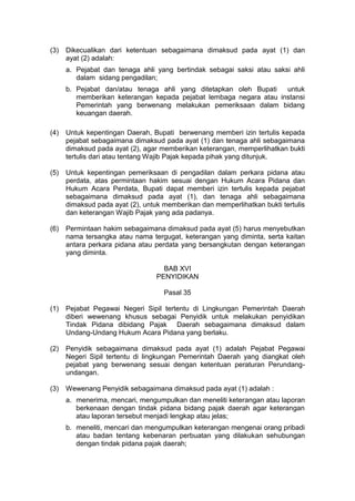 (3)

Dikecualikan dari ketentuan sebagaimana dimaksud pada ayat (1) dan
ayat (2) adalah:
a. Pejabat dan tenaga ahli yang bertindak sebagai saksi atau saksi ahli
dalam sidang pengadilan;
b. Pejabat dan/atau tenaga ahli yang ditetapkan oleh Bupati
untuk
memberikan keterangan kepada pejabat lembaga negara atau instansi
Pemerintah yang berwenang melakukan pemeriksaan dalam bidang
keuangan daerah.

(4)

Untuk kepentingan Daerah, Bupati berwenang memberi izin tertulis kepada
pejabat sebagaimana dimaksud pada ayat (1) dan tenaga ahli sebagaimana
dimaksud pada ayat (2), agar memberikan keterangan, memperlihatkan bukti
tertulis dari atau tentang Wajib Pajak kepada pihak yang ditunjuk.

(5)

Untuk kepentingan pemeriksaan di pengadilan dalam perkara pidana atau
perdata, atas permintaan hakim sesuai dengan Hukum Acara Pidana dan
Hukum Acara Perdata, Bupati dapat memberi izin tertulis kepada pejabat
sebagaimana dimaksud pada ayat (1), dan tenaga ahli sebagaimana
dimaksud pada ayat (2), untuk memberikan dan memperlihatkan bukti tertulis
dan keterangan Wajib Pajak yang ada padanya.

(6)

Permintaan hakim sebagaimana dimaksud pada ayat (5) harus menyebutkan
nama tersangka atau nama tergugat, keterangan yang diminta, serta kaitan
antara perkara pidana atau perdata yang bersangkutan dengan keterangan
yang diminta.
BAB XVI
PENYIDIKAN
Pasal 35

(1)

Pejabat Pegawai Negeri Sipil tertentu di Lingkungan Pemerintah Daerah
diberi wewenang khusus sebagai Penyidik untuk melakukan penyidikan
Tindak Pidana dibidang Pajak Daerah sebagaimana dimaksud dalam
Undang-Undang Hukum Acara Pidana yang berlaku.

(2)

Penyidik sebagaimana dimaksud pada ayat (1) adalah Pejabat Pegawai
Negeri Sipil tertentu di lingkungan Pemerintah Daerah yang diangkat oleh
pejabat yang berwenang sesuai dengan ketentuan peraturan Perundangundangan.

(3)

Wewenang Penyidik sebagaimana dimaksud pada ayat (1) adalah :
a. menerima, mencari, mengumpulkan dan meneliti keterangan atau laporan
berkenaan dengan tindak pidana bidang pajak daerah agar keterangan
atau laporan tersebut menjadi lengkap atau jelas;
b. meneliti, mencari dan mengumpulkan keterangan mengenai orang pribadi
atau badan tentang kebenaran perbuatan yang dilakukan sehubungan
dengan tindak pidana pajak daerah;

 