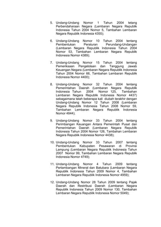 5. Undang-Undang Nomor 1 Tahun 2004 tetang
Perbendaharaan Negara (Lembaran Negara Republik
Indonesia Tahun 2004 Nomor 5, Tambahan Lembaran
Negara Republik Indonesia 4355);
6. Undang-Undang Nomor 10 Tahun 2004 tentang
Pembentukan
Peraturan
Perundang-Undangan
(Lembaran Negara Republik Indonesia Tahun 2004
Nomor 53, Tambahan Lembaran Negara Republik
Indonesia Nomor 4389);
7. Undang-Undang Nomor 15 Tahun 2004 tentang
Pemeriksaan Pengelolaan dan Tanggung Jawab
Keuangan Negara (Lembaran Negara Republik Indonesia
Tahun 2004 Nomor 66, Tambahan Lembaran Republik
Indonesia Nomor 4400);
8. Undang-Undang Nomor 32 Tahun 2004 tentang
Pemerintahan Daerah (Lembaran Negara Republik
Indonesia Tahun
2004
Nomor 125,
Tambahan
Lembaran Negara Republik Indonesia Nomor 4437)
sebagaimana telah beberapa kali diubah terakhir dengan
Undang-Undang Nomor 12 Tahun 2008 (Lembaran
Negara Republik Indonesia Tahun 2008 Nomor 59,
Tambahan Lembaran Negara Republik Indonesia
Nomor 4844);
9. Undang-Undang Nomor 33 Tahun 2004 tentang
Perimbangan Keuangan Antara Pemerintah Pusat dan
Pemerintahan Daerah (Lembaran Negara Republik
Indonesia Tahun 2004 Nomor 126, Tambahan Lembaran
Negara Republik Indonesia Nomor 4438);
10. Undang-Undang Nomor 33 Tahun 2007 tentang
Pembentukan Kabupaten Pesawaran di Provinsi
Lampung (Lembaran Negara Republik Indonesia Tahun
2007 Nomor 99, Tambahan Lembaran Negara Republik
Indonesia Nomor 4749);
11. Undang-Undang Nomor 4 Tahun 2009 tentang
Pertambangan Mineral dan Batubara (Lembaran Negara
Republik Indonesia Tahun 2009 Nomor 4, Tambahan
Lembaran Negara Republik Indonesia Nomor 4959);
12. Undang-Undang Nomor 28 Tahun 2009 tentang Pajak
Daerah dan Restribusi Daerah (Lembaran Negara
Republik Indonesia Tahun 2009 Nomor 130, Tambahan
Lembaran Negara Republik Indonesia Nomor 5049);

 