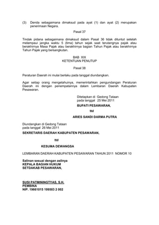 (3)

Denda sebagaimana dimaksud pada ayat (1) dan ayat (2) merupakan
penerimaan Negara.
Pasal 37

Tindak pidana sebagaimana dimaksud dalam Pasal 36 tidak dituntut setelah
melampaui jangka waktu 5 (lima) tahun sejak saat terutangnya pajak atau
berakhirnya Masa Pajak atau berakhirnya bagian Tahun Pajak atau berakhirnya
Tahun Pajak yang bersangkutan.
BAB XIX
KETENTUAN PENUTUP
Pasal 38
Peraturan Daerah ini mulai berlaku pada tanggal diundangkan.
Agar setiap orang mengetahuinya, memerintahkan pengundangan Peraturan
Daerah ini dengan penempatannya dalam Lembaran Daerah Kabupaten
Pesawaran.
Ditetapkan di Gedong Tataan
pada tanggal 25 Mei 2011
BUPATI PESAWARAN,
ttd
ARIES SANDI DARMA PUTRA
Diundangkan di Gedong Tataan
pada tanggal 26 Mei 2011
SEKRETARIS DAERAH KABUPATEN PESAWARAN,
ttd
KESUMA DEWANGSA
LEMBARAN DAERAH KABUPATEN PESAWARAN TAHUN 2011 NOMOR 10
Salinan sesuai dengan aslinya
KEPALA BAGIAN HUKUM
SETDAKAB PESAWARAN,

SUSI PATMININGTYAS, S.H.
PEMBINA
NIP. 19661015 199503 2 002

 