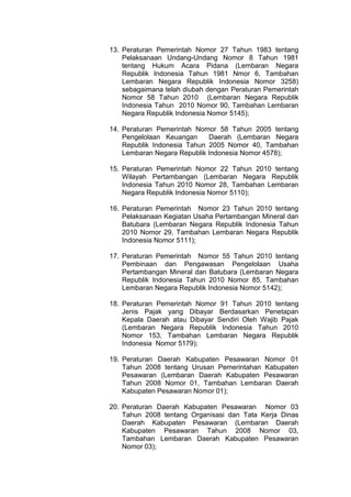 13. Peraturan Pemerintah Nomor 27 Tahun 1983 tentang
Pelaksanaan Undang-Undang Nomor 8 Tahun 1981
tentang Hukum Acara Pidana (Lembaran Negara
Republik Indonesia Tahun 1981 Nmor 6, Tambahan
Lembaran Negara Republik Indonesia Nomor 3258)
sebagaimana telah diubah dengan Peraturan Pemerintah
Nomor 58 Tahun 2010 (Lembaran Negara Republik
Indonesia Tahun 2010 Nomor 90, Tambahan Lembaran
Negara Republik Indonesia Nomor 5145);
14. Peraturan Pemerintah Nomor 58 Tahun 2005 tentang
Pengelolaan Keuangan
Daerah (Lembaran Negara
Republik Indonesia Tahun 2005 Nomor 40, Tambahan
Lembaran Negara Republik Indonesia Nomor 4578);
15. Peraturan Pemerintah Nomor 22 Tahun 2010 tentang
Wilayah Pertambangan (Lembaran Negara Republik
Indonesia Tahun 2010 Nomor 28, Tambahan Lembaran
Negara Republik Indonesia Nomor 5110);
16. Peraturan Pemerintah Nomor 23 Tahun 2010 tentang
Pelaksanaan Kegiatan Usaha Pertambangan Mineral dan
Batubara (Lembaran Negara Republik Indonesia Tahun
2010 Nomor 29, Tambahan Lembaran Negara Republik
Indonesia Nomor 5111);
17. Peraturan Pemerintah Nomor 55 Tahun 2010 tentang
Pembinaan dan Pengawasan Pengelolaan Usaha
Pertambangan Mineral dan Batubara (Lembaran Negara
Republik Indonesia Tahun 2010 Nomor 85, Tambahan
Lembaran Negara Republik Indonesia Nomor 5142);
18. Peraturan Pemerintah Nomor 91 Tahun 2010 tentang
Jenis Pajak yang Dibayar Berdasarkan Penetapan
Kepala Daerah atau Dibayar Sendiri Oleh Wajib Pajak
(Lembaran Negara Republik Indonesia Tahun 2010
Nomor 153, Tambahan Lembaran Negara Republik
Indonesia Nomor 5179);
19. Peraturan Daerah Kabupaten Pesawaran Nomor 01
Tahun 2008 tentang Urusan Pemerintahan Kabupaten
Pesawaran (Lembaran Daerah Kabupaten Pesawaran
Tahun 2008 Nomor 01, Tambahan Lembaran Daerah
Kabupaten Pesawaran Nomor 01);
20. Peraturan Daerah Kabupaten Pesawaran Nomor 03
Tahun 2008 tentang Organisasi dan Tata Kerja Dinas
Daerah Kabupaten Pesawaran (Lembaran Daerah
Kabupaten Pesawaran Tahun 2008 Nomor 03,
Tambahan Lembaran Daerah Kabupaten Pesawaran
Nomor 03);

 