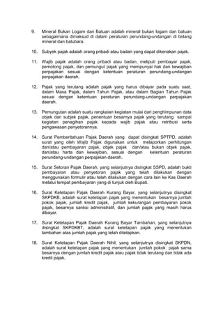 9.

Mineral Bukan Logam dan Batuan adalah mineral bukan logam dan batuan
sebagaimana dimaksud di dalam peraturan perundang-undangan di bidang
mineral dan batubara.

10. Subyek pajak adalah orang pribadi atau badan yang dapat dikenakan pajak.
11. Wajib pajak adalah orang pribadi atau badan, meliputi pembayar pajak,
pemotong pajak, dan pemungut pajak yang mempunyai hak dan kewajiban
perpajakan sesuai dengan ketentuan peraturan perundang-undangan
perpajakan daerah.
12. Pajak yang terutang adalah pajak yang harus dibayar pada suatu saat,
dalam Masa Pajak, dalam Tahun Pajak, atau dalam Bagian Tahun Pajak
sesuai dengan ketentuan peraturan perundang-undangan perpajakan
daerah.
13. Pemungutan adalah suatu rangkaian kegiatan mulai dari penghimpunan data
objek dan subjek pajak, penentuan besarnya pajak yang terutang sampai
kegiatan penagihan pajak kepada wajib pajak atau retribusi serta
pengawasan penyetorannya.
14. Surat Pemberitahuan Pajak Daerah yang dapat disingkat SPTPD, adalah
surat yang oleh Wajib Pajak digunakan untuk melaporkan perhitungan
dan/atau pembayaran pajak, objek pajak dan/atau bukan objek pajak,
dan/atau harta dan kewajiban, sesuai dengan
ketentuan peraturan
perundang-undangan perpajakan daerah.
15. Surat Setoran Pajak Daerah, yang selanjutnya disingkat SSPD, adalah bukti
pembayaran atau penyetoran pajak yang telah dilakukan dengan
menggunakan formulir atau telah dilakukan dengan cara lain ke Kas Daerah
melalui tempat pembayaran yang di tunjuk oleh Bupati.
16. Surat Ketetapan Pajak Daerah Kurang Bayar, yang selanjutnya disingkat
SKPDKB, adalah surat ketetapan pajak yang menentukan besarnya jumlah
pokok pajak, jumlah kredit pajak, jumlah kekurangan pembayaran pokok
pajak, besarnya sanksi administratif, dan jumlah pajak yang masih harus
dibayar.
17. Surat Ketetapan Pajak Daerah Kurang Bayar Tambahan, yang selanjutnya
disingkat SKPDKBT, adalah surat ketetapan pajak yang menentukan
tambahan atas jumlah pajak yang telah ditetapkan.
18. Surat Ketetapan Pajak Daerah Nihil, yang selanjutnya disingkat SKPDN,
adalah surat ketetapan pajak yang menentukan jumlah pokok pajak sama
besarnya dengan jumlah kredit pajak atau pajak tidak terutang dan tidak ada
kredit pajak.

 