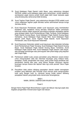 19. Surat Ketetapan Pajak Daerah Lebih Bayar, yang selanjutnya disingkat
SKPDLB, adalah surat ketetapan pajak yang menentukan jumlah kelebihan
pembayaran pajak karena jumlah kredit pajak lebih besar daripada pajak
yang terutang atau seharusnya tidak terutang.
20. Surat Tagihan Pajak Daerah, yang selanjutnya disingkat STPD adalah surat
untuk melakukan tagihan pajak dan/atau sanksi administratif berupa bunga
dan/atau denda.
21. Surat Keputusan Pembetulan adalah surat keputusan yang membetulkan
kesalahan tulis, kesalahan hitung dan/atau kekeliruan dalam penerapan
ketentuan tertentu dalam peraturan perundang-undangan perpajakan daerah
yang terdapat dalam Surat Pemberitahuan Pajak Terutang, Surat Ketetapan
Pajak Daerah Kurang Bayar, Surat Ketetapan Pajak Daerah Kurang Bayar
Tambahan, Surat Ketetapan Pajak Daerah Nihil, Surat Ketetapan Pajak
Daerah Lebih Bayar, Surat Tagihan Pajak Daerah, Surat Keputusan
Pembetulan, atau Surat Keputusan Keberatan.
22. Surat Keputusan Keberatan adalah surat keputusan atas keberatan terhadap
Surat Pemberitahuan Pajak Terutang, Surat Ketetapan Pajak Daerah Kurang
Bayar, Surat Ketetapan Pajak Daerah Kurang Bayar Tambahan, Surat
Ketetapan Pajak Daerah Nihil, Surat Ketetapan Pajak Daerah Lebih Bayar,
atau terhadap pemotongan atau pemungutan oleh pihak ketiga yang diajukan
oleh Wajib Pajak.
23. Pembukuan adalah suatu proses pencatatan yang dilakukan secara teratur
untuk mengumpulkan data dan informasi keuangan yang meliputi harta,
kewajiban, modal, penghasilan dan biaya, serta jumlah harga perolehan dan
penyerahan barang atau jasa, yang ditutup dengan menyusun laporan
keuangan berupa neraca dan laporan laba rugi untuk periode Tahun Pajak
tersebut.
24. Penyidikan tidak pidana dibidang perpajakan daerah adalah serangkaian
tindakan yang dilakukan oleh Penyidik untuk mencari serta mengumpulkan
bukti yang dengan bukti itu membuat terang tindak pidana dibidang
perpajakan daerah yang terjadi serta menemukan tersangkanya.
BAB II
NAMA, OBYEK, SUBYEK DAN WAJIB PAJAK
Pasal 2
Dengan Nama Pajak Pajak Mineral Bukan Logam dan Batuan dipungut pajak atas
kegiatan pengambilan mineral bukan logam dan batuan.

 