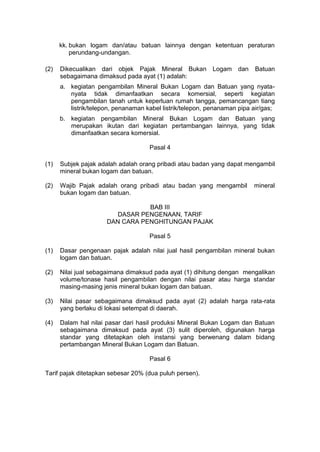 kk. bukan logam dan/atau batuan lainnya dengan ketentuan peraturan
perundang-undangan.
(2)

Dikecualikan dari objek Pajak Mineral Bukan Logam
sebagaimana dimaksud pada ayat (1) adalah:

dan

Batuan

a. kegiatan pengambilan Mineral Bukan Logam dan Batuan yang nyatanyata tidak dimanfaatkan secara komersial, seperti kegiatan
pengambilan tanah untuk keperluan rumah tangga, pemancangan tiang
listrik/telepon, penanaman kabel listrik/telepon, penanaman pipa air/gas;
b. kegiatan pengambilan Mineral Bukan Logam dan Batuan yang
merupakan ikutan dari kegiatan pertambangan lainnya, yang tidak
dimanfaatkan secara komersial.
Pasal 4
(1)

Subjek pajak adalah adalah orang pribadi atau badan yang dapat mengambil
mineral bukan logam dan batuan.

(2)

Wajib Pajak adalah orang pribadi atau badan yang mengambil
bukan logam dan batuan.

mineral

BAB III
DASAR PENGENAAN, TARIF
DAN CARA PENGHITUNGAN PAJAK
Pasal 5
(1)

Dasar pengenaan pajak adalah nilai jual hasil pengambilan mineral bukan
logam dan batuan.

(2)

Nilai jual sebagaimana dimaksud pada ayat (1) dihitung dengan mengalikan
volume/tonase hasil pengambilan dengan nilai pasar atau harga standar
masing-masing jenis mineral bukan logam dan batuan.

(3)

Nilai pasar sebagaimana dimaksud pada ayat (2) adalah harga rata-rata
yang berlaku di lokasi setempat di daerah.

(4)

Dalam hal nilai pasar dari hasil produksi Mineral Bukan Logam dan Batuan
sebagaimana dimaksud pada ayat (3) sulit diperoleh, digunakan harga
standar yang ditetapkan oleh instansi yang berwenang dalam bidang
pertambangan Mineral Bukan Logam dan Batuan.
Pasal 6

Tarif pajak ditetapkan sebesar 20% (dua puluh persen).

 