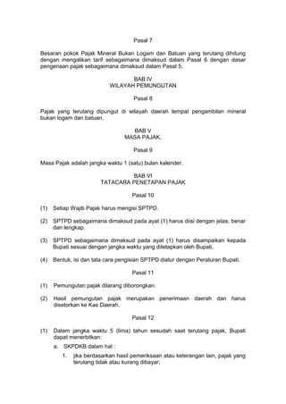 Pasal 7
Besaran pokok Pajak Mineral Bukan Logam dan Batuan yang terutang dihitung
dengan mengalikan tarif sebagaimana dimaksud dalam Pasal 6 dengan dasar
pengenaan pajak sebagaimana dimaksud dalam Pasal 5.
BAB IV
WILAYAH PEMUNGUTAN
Pasal 8
Pajak yang terutang dipungut di wilayah daerah tempat pengambilan mineral
bukan logam dan batuan.
BAB V
MASA PAJAK,
Pasal 9
Masa Pajak adalah jangka waktu 1 (satu) bulan kalender.
BAB VI
TATACARA PENETAPAN PAJAK
Pasal 10
(1)

Setiap Wajib Pajak harus mengisi SPTPD.

(2)

SPTPD sebagaimana dimaksud pada ayat (1) harus diisi dengan jelas, benar
dan lengkap.

(3)

SPTPD sebagaimana dimaksud pada ayat (1) harus disampaikan kepada
Bupati sesuai dengan jangka waktu yang ditetapkan oleh Bupati.

(4)

Bentuk, isi dan tata cara pengisian SPTPD diatur dengan Peraturan Bupati.
Pasal 11

(1)

Pemungutan pajak dilarang diborongkan.

(2)

Hasil pemungutan pajak merupakan penerimaan daerah dan harus
disetorkan ke Kas Daerah.
Pasal 12

(1)

Dalam jangka waktu 5 (lima) tahun sesudah saat terutang pajak, Bupati
dapat menerbitkan:
a. SKPDKB dalam hal :
1.

jika berdasarkan hasil pemeriksaan atau keterangan lain, pajak yang
terutang tidak atau kurang dibayar;

 