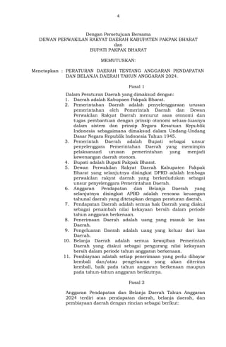 4
Dengan Persetujuan Bersama
DEWAN PERWAKILAN RAKYAT DAERAH KABUPATEN PAKPAK BHARAT
dan
BUPATI PAKPAK BHARAT
MEMUTUSKAN:
Menetapkan : PERATURAN DAERAH TENTANG ANGGARAN PENDAPATAN
DAN BELANJA DAERAH TAHUN ANGGARAN 2024.
Pasal 1
Dalam Peraturan Daerah yang dimaksud dengan:
1. Daerah adalah Kabupaen Pakpak Bharat.
2. Pemerintahan Daerah adalah penyelenggaraan urusan
pemerintahan oleh Pemerintah Daerah dan Dewan
Perwakilan Rakyat Daerah menurut asas otonomi dan
tugas pembantuan dengan prinsip otonomi seluas-luasnya
dalam sistem dan prinsip Negara Kesatuan Republik
Indonesia sebagaimana dimaksud dalam Undang-Undang
Dasar Negara Republik Indonesia Tahun 1945.
3. Pemerintah Daerah adalah Bupati sebagai unsur
penyelenggara Pemerintahan Daerah yang memimpin
pelaksanaarl urusan pemerintahan yang menjadi
kewenangan daerah otonom.
4. Bupati adalah Bupati Pakpak Bharat.
5. Dewan Perwakilan Rakyat Daerah Kabupaten Pakpak
Bharat yang selanjutnya disingkat DPRD adalah lembaga
perwakilan rakyat daerah yang berkedudukan sebagai
unsur penyelenggara Pemerintahan Daerah.
6. Anggaran Pendapatan dan Belanja Daerah yang
selanjutnya disingkat APBD adalah rencana keuangan
tahunal daerah yang ditetapkan dengan peraturan daerah.
7. Pendapatan Daerah adalah semua hak Daerah yang diakui
sebagai penambah nilai kekayaan bersih dalam periode
tahun anggaran berkenaan.
8. Penerimaan Daerah adalah uang yang masuk ke kas
Daerah.
9. Pengeluaran Daerah adalah uang yang keluar dari kas
Daerah.
10. Belanja Daerah adalah semua kewajiban Pemerintah
Daerah yang diakui sebagai pengurang nilai kekayaan
bersih dalam periode tahun anggaran berkenaan.
11. Pembiayaan adatah setiap penerimaan yang perlu dibayar
kembali dan/atau pengeluaran yang akan diterima
kembali, baik pada tahun anggaran berkenaan maupun
pada tahun-tahun anggaran berikutnya.
Pasal 2
Anggaran Pendapatan dan Belanja Daerah Tahun Anggaran
2024 terdiri atas pendapatan daerah, belanja daerah, dan
pembiayaan daerah dengan rincian sebagai berikut:
 